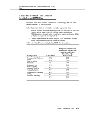 Page 52Locate and Connect Time Division Multiplexing (TDM) 
Bus
Issue 1  September 1995 
4-15
Locate and Connect Time Division 
Multiplexing (TDM) Bus
Locate the white fabric-covered Time Division Multiplexing (TDM) bus cable. 
Refer to Table 4-1 for slot information.
Follow these instructions to connect the bus to the appropriate slots. 
1. Remove the Time Division Multiplexing (TDM) b us terminator on Slot 22 of 
Control Cabinet 
A and move it to the Time Division Multiplexing 
(TDM)/Local Area Network (LAN)...