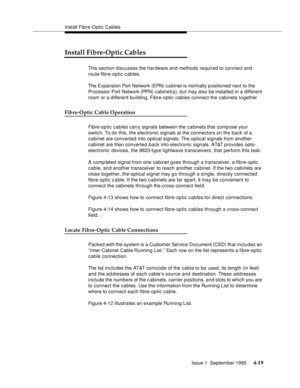 Page 56Install Fibre-Optic Cables
Issue 1  September 1995 
4-19
Install Fibre-Optic Cables
This section discusses the hardware and methods required to connect and 
route fibre-optic cables. 
The Expansion Port Network (EPN) c a binet is normally p ositioned next to the 
Processor Port Network (PPN) c abinet(s), but may also be installed in a different 
room or a different building. Fibre-optic cables connect the cabinets together. 
Fibre-Optic Cable Operation
Fibre-optic cables carry signals between the c a...