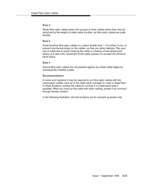 Page 58Install Fibre-Optic Cables
Issue 1  September 1995 
4-21
Rule 3
Route fibre-optic cables away from groups of other c a bles where they may b e 
stretched by the weight of metal cable bundles, as fi bre-optic cables are q uite 
flexible. 
Rule 4
Avoid bending fibre-optic cables to a radius smaller than 1-1/2 inches (4 cm), to 
prevent mechanical stress on the cables, as they are rather delicate. Plan your 
use of c a ble ties to avoid crimping the cable or creating a fixed stress point 
where, at a later...