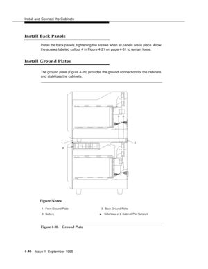 Page 67Install and Connect the Cabinets
4-30Issue 1  September 1995 
Install Back Panels
Install the b a ck panels, tightening the screws when all p anels are in place. Allow 
the screws labeled callout 4 in Figure 4-21 on page 4-31 to remain loose.
Install Ground Plates
The ground plate (Figure 4-20) provides the ground connection for the cabinets 
and stabilizes the cabinets. 
Figure 4-20. Ground Plate
1
23
Figure Notes:
1. Front Ground Plate
2. Battery3. Back Ground Plate
nSide View of 2-Cabinet Port Network 