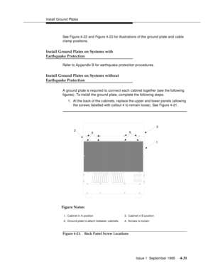 Page 68Install Ground Plates
Issue 1  September 1995 
4-31
See Figure 4-22 and Figure 4-23 for illustrations of the ground plate and cable 
clamp positions.
Install Ground Plates on Systems with
Earthquake Protection
Refer to Ap pendix B for earthquake protection procedures.
Install Ground Plates on Systems without
Earthquake Protection
A ground plate is required to connect each cabinet together (see the following 
figures). To install the ground plate, complete the following steps:
1. At the back of the c...