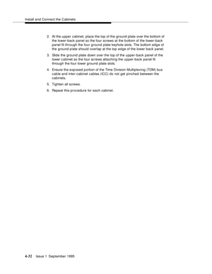 Page 69Install and Connect the Cabinets
4-32Issue 1  September 1995 
2. At the upper cabinet, place the top of the ground plate over the bottom of 
the lower-back panel so the four screws at the b ottom of the lower- back 
panel fit through the four ground plate keyhole slots. The bottom ed g e of 
the ground plate should overlap at the top edge of the lower back panel.
3. Slide the ground plate down over the top of the upper-back panel of the 
lower c a binet so the four sc rews attaching the upper-back panel...