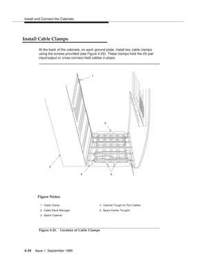 Page 71Install and Connect the Cabinets
4-34Issue 1  September 1995 
Install Cable Clamps
At the back of the cabinets, on each ground plate, install two cable clamp s 
using the screws provided (see Figure 4-23). These clamp s hold the 25-pair 
input/output or cross-connect field cables in place.
Figure 4-23. Location of Cable Clamps
452 1
3
Figure Notes:
1. Cable Clamp
2. Cable Slack Manager
3. Switch Cabinet4. Cabinet Trough for Port  Cables
5. Spare Center Troughs 