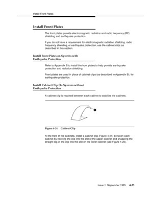 Page 72Install Front Plates
Issue 1  September 1995 
4-35
Install Front Plates
The front plates provide electromagnetic radiation and radio frequency (RF) 
shielding and earthquake protection. 
If you do not have a requirement for electromagnetic radiation shielding, radio 
frequency shielding, or earthquake protection, use the cabinet clips as 
described in this section.
Install Front Plates on Systems with
Earthquake Protection
Refer to Ap pendix B to install the front plates to help provide earthquake...