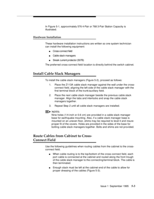 Page 76Issue 1  September 19955-3
In Figure 5-1, a pproximately 576 4-Pair or 768 3-Pair Station Capacity is 
illustrated. 
Hardware Installation
These hardware installation instructions are written so one system technician 
can install the following equipment:
nCross-c onnec t field
nCable slac k managers
nSneak c urrent p rotec tor (507B) 
The preferred cross-connect field location is directly b ehind the switch cabinet. 
Install Cable Slack Managers
To install the cable slack managers (Figure 5-2), proceed...