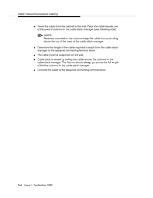 Page 77Install Telecommunications Cabling
5-4Issue 1  September 1995 
nRoute the cable from the cabinet to the wall. Place the c a ble beside one 
of the rows of columns in the cable slack manager (see following note).
NOTE:
Retainers mounted on the columns keep the cable from protruding 
above the top of the base of the cable slack manager.
nDetermine the length of the cable required to reach from the cable slack 
manager to the assigned connecting/terminal block.
nThe c a ble must be supp orte d on the wall....