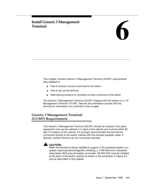 Page 82Issue 1  September 1995 6-1 
6
Install Generic 3 Management 
Terminal
This chapter contains Generic 3 Management Terminal (G3-MT) requirements. 
Also detailed is: 
nHow to directly connect a terminal to the switc h
nHow to set u p the terminal
nAlternative procedure to remotely connect a terminal to the switch. 
The Generic 3 Management Terminal (G3-MT) shipped with the system is a 715 
Management Terminal (715 MT). See the documentation p a cked with the 
terminal for information not contained in this...