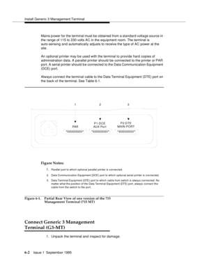 Page 83Install Generic 3 Management Terminal
6-2Issue 1  September 1995  
Mains p ower for the terminal must b e o btained from a standard volta ge source in 
the range of 115 to 230 volts AC in the equipment room. The terminal is 
auto-sensing and automatically adjusts to receive the typ e of AC power at the 
site.
An optional printer may b e used with the terminal to provide hard copies of 
administration data. A parallel printer should be connected to the printer or PAR 
port. A serial printer should b e...