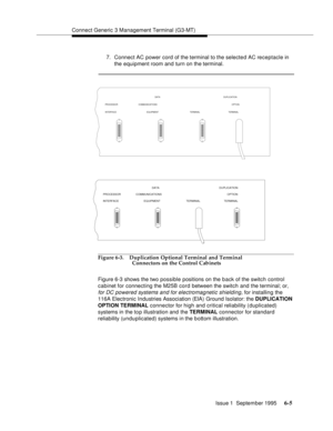 Page 86Connect Generic 3 Management Terminal (G3-MT)
Issue 1  September 1995 
6-5
7. Connect AC power cord of the terminal to the selected AC receptacle in 
the equipment room and turn on the terminal.
Figure 6-3. Duplication Optional Terminal and Terminal 
Connectors on the Control Cabinets
Figure 6-3 shows the two possible positions on the b ack of the switch control 
cabinet for connecting the M25B cord between the switch and the terminal; or,
 
for DC powered systems and for electromagnetic shielding,
 for...