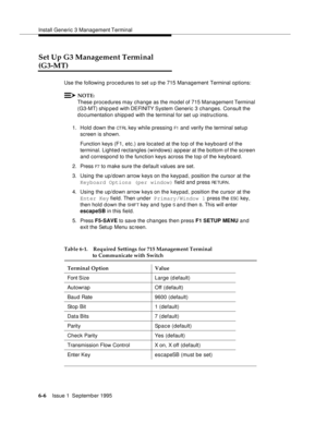 Page 87Install Generic 3 Management Terminal
6-6Issue 1  September 1995  
Set Up G3 Management Terminal 
(G3-MT)
Use the following procedures to set u p the 715 Management Terminal options:
NOTE:
These procedures may change as the model of 715 Management Terminal 
(G3-MT) ship ped with DEFINITY  System Generic 3 changes. Consult the 
documentation shipped with the terminal for set up instructions.
1. Hold down the 
CT RL key while pressing F1 and verify the terminal setup 
screen is shown. 
Function keys (F1,...