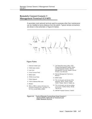 Page 88Remotely Connect Generic 3 Management Terminal 
(G3-MT)
Issue 1  September 1995 
6-7
Remotely Connect Generic 3 
Management Terminal (G3-MT)
A secondary (and optional) terminal used for purposes other than maintenance 
can be installed at some distance from the switch. Typical remote connections 
are shown in the schematic in Figure 6-4 below.
 
Figure 6-4. Typical Remote Connections from Generic 3 
Across Public Network to Terminal and 
Other Remote Devices
1
2
34
56
578
911
12 13 3
14
15 5
4 3 910...