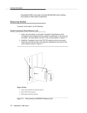 Page 90A ctivate the System
7-2September 1995 Issue 1  
Compati bility (EMC) wrist strap (comcode 900 698 226) when handling 
circuit packs or other switch components.
Power Up Switch
To power up the switch, do the following:
Install Translation Flash-Memory Card
1. Verify  the write switch on the white Translation Flash-Memory Card  
(Translation Card) shipped with the system is positioned so  the card can 
be written. The write switch is shown in the correct position in Figure 7-1.
2. Install the Translation...