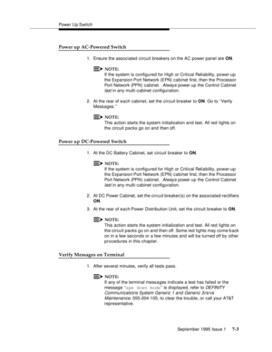 Page 91Power U p Switch
September 1995 Issue 1 
7-3
Power up AC-Powered Switch
1. Ensure the associated circuit breakers on the AC power panel are ON.
NOTE:
If the system is configured for High or Critical Reliability, power-up 
the Expansion Port Network (EPN) cabinet first, then the Processor 
Port Network (PPN) cabinet. 
 Always power up the Control Cabinet 
last
 in any multi-cabinet configuration.
2. At the rear of each cabinet, set the circuit breaker to ON. Go to ‘‘Verify 
Messages.’’
NOTE:
This action...