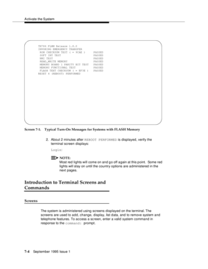 Page 92A ctivate the System
7-4September 1995 Issue 1  
Screen 7-1. Typical Turn-On Messages for Systems with FLASH Memory
2. About 2 minutes after REBOOT PERFORMED is displayed, verify the 
terminal screen displays:
Login:
NOTE:
Most red lights will come on and g o off a gain at this p oint.  Some red 
lights will stay on until the country options are administered in the 
next pages.
Introduction to Terminal Screens and 
Commands
Screens
The system is administered using screens displayed on the terminal. The...