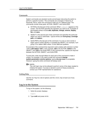 Page 93Log in to the System
September 1995 Issue 1 
7-5
Commands
System commands are standard words and phrases instructing the switch to 
perform a specific function. The commands are arranged in hierarc hy of 
keywords; that is, enter one command to take you to a different level. The 
commands contain three parts: ACTION, OBJECT, and QUALIFIER.
nACTION is the first p art of the c ommand. When command: appears on the 
screen. The ACTION specifies the operation you want to do. Examples of 
permissible entries...