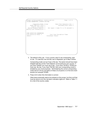 Page 95Set Required  Country O ptions
September 1995 Issue 1 
7-7
3. The default is Mu-Law.  If your country uses A-Law comp anding, type 
A-Law.  If it uses Mu-Law and Mu-Law is displayed, go to Step 4 below. 
Companding mode can b e A-law or Mu-law. The switch should have been 
shipped with the correct Tone Detector circ uit packs for your country. If 
you have TN420C you must use A-law.  If you have TN748 or TN756 you 
must use  Mu-law. If you have TN2182, then your companding mode is 
d i ctated b y your...