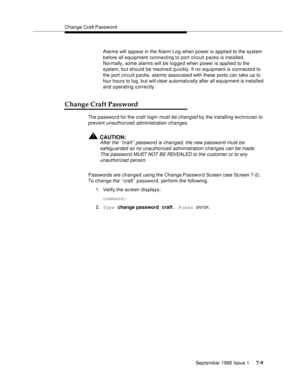 Page 97Change Craft Password
September 1995 Issue 1 
7-9
Alarms will appear in the Alarm Log when power is applied to the system 
before all equipment connecting to port circuit packs is installed. 
Normally, some alarms will be logged when power is applied to the 
system, but should be resolve d quickly. If no equipment is connected to 
the port circuit packs, alarms associated with these ports can take u p to 
four hours to log, but will clear automatically after all equipment is installed 
and operating...