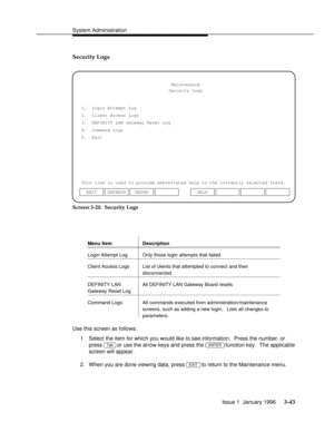 Page 104System Administrationbbbbbbbbbbbbbbbbbbbbbbbbbbbbbbbbbbbbbbbbbbbbbbbbbb
Security Logs
This line is used to provide abbreviated help on the currently selected field.Maintenance
Security Logs
1.  Login Attempt Log
2.  Client Access Logs
3.  DEFINITY LAN Gateway Reset Log
4.  Command Logs
5.  Exit
ENTER EXIT REFRESHHELP
Screen 3-20.  Security Logs
Menu Item Descriptionbbbbbbbbbbbbbbbbbbbbbbbbbbbbbbbbbbbbbbbbbbbbbbbbbbbbbbbbbbbbbbbbbbbbbbbbbb...