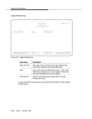 Page 105System Administrationbbbbbbbbbbbbbbbbbbbbbbbbbbbbbbbbbbbbbbbbbbbbbbbbbb
Login Attempt Log
Maintenance
System LogsPage X of X
Login Attempt Log
Date and Time User Terminal Port
CANCEL REFRESHNXTPG PRVPG HELP
Screen 3-21.  Login Attempt Log
Field Name Description
bbbbbbbbbbbbbbbbbbbbbbbbbbbbbbbbbbbbbbbbbbbbbbbbbbbbbbbbbbbbbbbbbbbbbbb
bbbbbbbbbbbbbbbbbbbbbbbbbbbbbbbbbbbbbbbbbbbbbbbbbbbbbbbbbbbbbbbbbbbbbbb
Date and Time Day, Date, Time, and Year of the login attempt (Day
[nnn] Month Day[xx]...