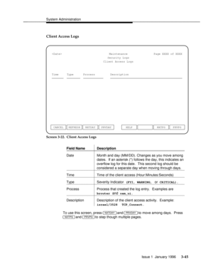 Page 106System Administrationbbbbbbbbbbbbbbbbbbbbbbbbbbbbbbbbbbbbbbbbbbbbbbbbbb
Client Access Logs
Maintenance
Security LogsPage XXXX of XXXX
Client Access Logs
Time Process DescriptionType
NXTDAY PRVDAY CANCEL REFRESHNXTPG PRVPG HELP

Screen 3-22.  Client Access Logs
Field Name Description
bbbbbbbbbbbbbbbbbbbbbbbbbbbbbbbbbbbbbbbbbbbbbbbbbbbbbbbbbbbbbbbbbbbbbbb
bbbbbbbbbbbbbbbbbbbbbbbbbbbbbbbbbbbbbbbbbbbbbbbbbbbbbbbbbbbbbbbbbbbbbbb
Date Month and day (MM/DD). Changes as you move among
dates.  If an asterisk (*)...