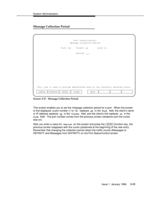 Page 114System Administrationbbbbbbbbbbbbbbbbbbbbbbbbbbbbbbbbbbbbbbbbbbbbbbbbbb
Message Collection Periodbbbbbbbbbbbbbbb
Port Status/Control
This line is used to provide abbreviated help on the currently selected field.Message Collection Period
Period: ___
ENTER CLEAR CANCEL REFRESHHELP Port: xx Client: yy Link: zz
Screen 3-27.  Message Collection Period
This screen enables you to set the message collection period for a port.  When the screen
is first displayed, a port number (1 to 12)  replaces 
xx in the Port...
