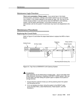 Page 128Maintenancebbbbbbbbbbbbbbbbbbbbbbbbbbbbbbbbbbbbbbbbbbbbbbbbbb
Maintenance Login Procedurebbbbbbbbbbbbbbb
This is not a procedure. Please supply. If you cannot log in, first check
terminal power, connections, settings, and modem speed if you are connected
via a modem. If the modem appears to be locked up, type * @ ; this may fix the
remote access problem. If you still cannot reach the DEFINITY LAN Gateway
system, call the switch administrator. Is the switch working? Can the
administrator call into the...