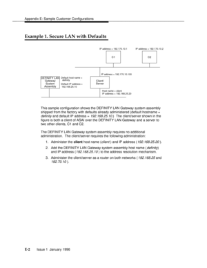 Page 149Appendix E: Sample Customer Configurationsbbbbbbbbbbbbbbbbbbbbbbbbbbbbbbbbbbbbbbbbbbbbbbbbbb
Example 1. Secure LAN with Defaultsbbbbbbbb
DEFINITY LAN
SystemClient/
Server
C2C1
Default host name =
Default IP address =
 192.168.25.10
Host name = client
IP address = 192.168.25.20 IP address = 192.170.10.100 IP address = 192.170.10.1 IP address = 192.170.10.2
Assembly
  definityGateway
This sample configuration shows the DEFINITY LAN Gateway system assembly
shipped from the factory with defaults already...