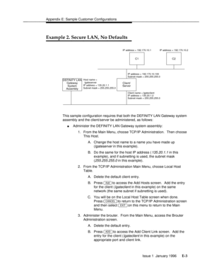 Page 150Appendix E: Sample Customer Configurationsbbbbbbbbbbbbbbbbbbbbbbbbbbbbbbbbbbbbbbbbbbbbbbbbbb
Example 2. Secure LAN, No Defaultsbbbbbbbb
DEFINITY LAN
SystemClient/
Server
C2C1
Host name =
  lgateserver
IP address = 135.20.1.1
Subnet mask = 255.255.255.0
Client name = lgateclient
IP address = 135.20.1.2 IP address = 192.170.10.1 IP address = 192.170.10.2
Subnet mask = 255.255.255.0
Assembly
IP address = 192.170.10.100
Subnet mask = 255.255.255.0
Gateway
This sample configuration requires that both the...