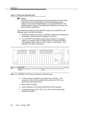 Page 21Installationbbbbbbbbbbbbbbbbbbbbbbbbbbbbbbbbbbbbbbbbbbbbbbbbbb
Task 1: Verify the Selected Sitebbbbbbbbbbbbbbb
NOTE:
Defining the system requirements and ensuring that the site meets these
requirements are the responsibility of the Project Manager and the
customer and must be completed before you install the DEFINITY LAN
Gateway system. However, the guidelines are listed here so that you are
aware of these requirements.
Verify that the site selected for the DEFINITY switch and the DEFINITY LAN
Gateway...