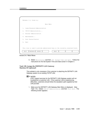 Page 52Installationbbbbbbbbbbbbbbbbbbbbbbbbbbbbbbbbbbbbbbbbbbbbbbbbbb
3.  Brouter Administration 1.  Login/Password Administration
4.  Maintenance...
5.  Port Status/Control
6.  Exit
This line is used to provide abbreviated help on the currently selected field.
ENTERMain Menu
2.  TCP/IP Administration...
EXIT REFRESH Release 1.0, Issue x.y
HELP
Screen 2-4.  Main Menu
5. Select 
Maintenance and then Set System Time and Date. Follow the
instructions for the Set System Time and Date screen in Chapter 3.
Task 11B:...