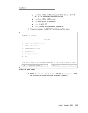 Page 54Installationbbbbbbbbbbbbbbbbbbbbbbbbbbbbbbbbbbbbbbbbbbbbbbbbbb
4410 for a 4410 or 5410 terminal; enter 4410 also for a 610/615
BCT or a PC with a 4410 emulation package.
4425 for a 4425 or 5425 terminal
5420 for a 5420 or 4415 terminal
g3-ma for a G3-MA
vt220 (or other terminal listed in Appendix B)
4. The system displays the DEFINITY LAN Gateway Main Menu.
3.  Brouter Administration 1.  Login/Password Administration
4.  Maintenance...
5.  Port Status/Control
6.  Exit
This line is used to provide...