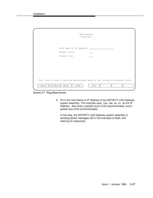 Page 56Installationbbbbbbbbbbbbbbbbbbbbbbbbbbbbbbbbbbbbbbbbbbbbbbbbbb
Host Name or IP Address: ____________________Maintenance
This line is used to provide abbreviated help on the currently selected field.
ENTER CLEAR CANCEL REFRESHHELP Ping Host
Packet count:
Packet size:___
___
Screen 2-7.  Ping Host Screen
b. Fill in the Host Name or IP Address of the DEFINITY LAN Gateway
system assembly. This example uses 
192.168.25.10 as the IP
Address.  Also enter a packet count of 20 (recommended), and a
packet size of...