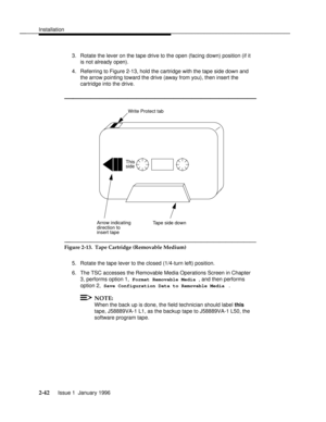 Page 61Installationbbbbbbbbbbbbbbbbbbbbbbbbbbbbbbbbbbbbbbbbbbbbbbbbbb
3. Rotate the lever on the tape drive to the open (facing down) position (if it
is not already open).
4. Referring to Figure 2-13, hold the cartridge with the tape side down and
the arrow pointing toward the drive (away from you), then insert the
cartridge into the drive.
bbbbbbbbbbbbbbbbbbbbb
Write Protect tab
Tape side downArrow indicating
direction to
insert tape
This
side
bbbbbbbbbbbbbbbbbbbbbbbbbbbbbbbb
Figure 2-13.  Tape Cartridge...