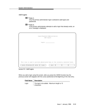 Page 72System Administrationbbbbbbbbbbbbbbbbbbbbbbbbbbbbbbbbbbbbbbbbbbbbbbbbbb
Add Logins
Note 1:
Only the primary administrator login is allowed to add logins and
passwords.
Note 2:
If the primary administrator attempts to add a login that already exists, an
error message is displayed.
Login/Password Administration
Add Logins
Login: _____________
This line is used to provide abbreviated help on the currently selected field.
ENTER CLEAR CANCEL REFRESHHELP
Screen 3-3.  Add Logins
When you add a login using this...