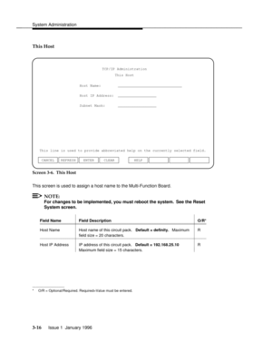 Page 77System Administrationbbbbbbbbbbbbbbbbbbbbbbbbbbbbbbbbbbbbbbbbbbbbbbbbbb
This Host
Host Name:        ______________________________
Host IP Address:  __________________
Subnet Mask:      __________________TCP/IP Administration
This Host
This line is used to provide abbreviated help on the currently selected field.
ENTER CLEAR CANCEL REFRESHHELP
Screen 3-6.  This Host
This screen is used to assign a host name to the Multi-Function Board.
NOTE:
For changes to be implemented, you must reboot the system.  See...