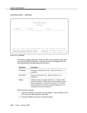 Page 81System Administrationbbbbbbbbbbbbbbbbbbbbbbbbbbbbbbbbbbbbbbbbbbbbbbbbbb
Local Host Table Ð Add Host
TCP/IP Administration
Local Host Table
Add Host
IP Address
________________Host Name Aliases
_________________________ _____________________________
This line is used to provide abbreviated help on the currently selected field.
ENTER CLEAR CANCEL REFRESHHELP
Screen 3-8.  Add Host
This screen is used to add hosts.  When you add a host using this screen, after
you press the 
ENTER function key, the previous...