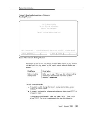 Page 84System Administrationbbbbbbbbbbbbbbbbbbbbbbbbbbbbbbbbbbbbbbbbbbbbbbbbbb
Network Routing Information Ð Network
Routing Daemon
Network routing daemon state: ___TCP/IP Administration
Network Routing Information
Network Routing Daemon
This line is used to provide abbreviated help on the currently selected field.
CANCEL REFRESHHELP STATE
Screen 3-10.  Network Routing Daemon
This screen is used to view and change the state of the network routing daemon.
The 
Network routing daemon state field is filled in when...