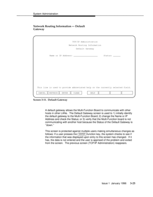 Page 86System Administrationbbbbbbbbbbbbbbbbbbbbbbbbbbbbbbbbbbbbbbbbbbbbbbbbbb
Network Routing Information Ð Default
Gateway
Name or IP Address: ____________________     Status: ______TCP/IP Administration
Network Routing Information
Default Gateway
This line is used to provide abbreviated help on the currently selected field.
ENTER CLEAR CANCEL REFRESHHELP
Screen 3-11.  Default Gateway
A default gateway allows the Multi-Function Board to communicate with other
hosts in other LANs.  The Default Gateway screen...