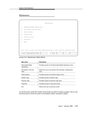 Page 96System Administrationbbbbbbbbbbbbbbbbbbbbbbbbbbbbbbbbbbbbbbbbbbbbbbbbbb
Maintenancebbbbbbbbbbbbbbb
1.  Removable Media Operations...
2.  Set System Time and Date
3.  Reset System...
This line is used to provide abbreviated help on the currently selected field.Maintenance
4.  System Logs
5.  Security Logs...
6.  Ping Host
ENTER EXIT REFRESHHELP 7.  Exit
Screen 3-15.  Maintenance (Main Menu)
Menu Item Descriptionbbbbbbbbbbbbbbbbbbbbbbbbbbbbbbbbbbbbbbbbbbbbbbbbbbbbbbbbbbbbbbbbbbbbbbbbbbbbbbb...
