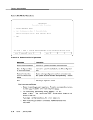 Page 97System Administrationbbbbbbbbbbbbbbbbbbbbbbbbbbbbbbbbbbbbbbbbbbbbbbbbbb
Removable Media Operations
1.  Format Removable Media
2.  Save Configuration Data To Removable Media
3.  Restore Configuration Data From Removable Media
This line is used to provide abbreviated help on the currently selected field.Maintenance
4.  ExitRemovable Media Operations
ENTER EXIT REFRESHHELP
Screen 3-16.  Removable Media Operations
Menu Item...