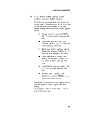 Page 54SYSTEM PARAMETERS
33.
In G3, “Station Button Capacity (units)
‘replaces’ Maximum Button Modules.”
The following examples show how these units
can be used. The assumption is that only three
call appearances are assigned to the sets
(except analog sets which have no call appear-
ances).
Analog sets (for example, 7104A):
G3r, 76 units; all other releases, 62
units.
Digital sets with 10 buttons (for
example, 7403D): G3r, 124 units; all
other releases, 102 units.
Digital sets with 34 buttons, without
display...