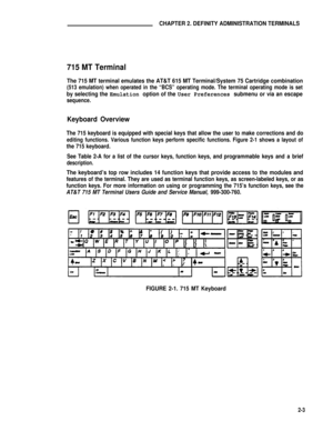 Page 13CHAPTER 2. DEFINITY ADMINISTRATION TERMINALS
715 MT Terminal
The 715 MT terminal emulates the AT&T 615 MT Terminal/System 75 Cartridge combination
(513 emulation) when operated in the “BCS” operating mode. The terminal operating mode is set
by selecting the Emulation option of the User Preferences submenu or via an escape
sequence.
Keyboard Overview
The 715 keyboard is equipped with special keys that allow the user to make corrections and do
editing functions. Various function keys perform specific...