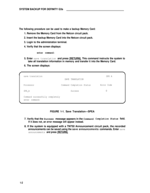 Page 136SYSTEM BACKUP FOR DEFINITY G3s
The following procedure can be used to make a backup Memory Card:
1. Remove the Memory Card from the Netcon circuit pack.
2. Insert the backup Memory Card into the Netcon circuit pack.
3. Login to the administration terminal.
4. Verify that the screen displays:
enter command:
5. Enter save translation and press [RETURN]. This command instructs the system to
take all translation information in memory and transfer it into the Memory Card.
6. The screen displays:
save...