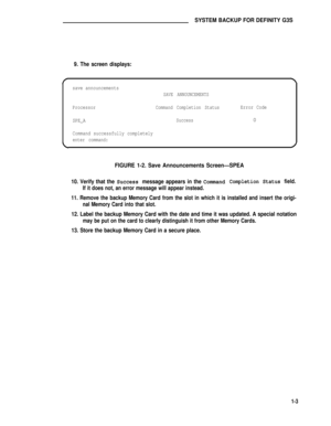 Page 137SYSTEM BACKUP FOR DEFINITY G3S
9. The screen displays:
save announcements
SAVE ANNOUNCEMENTS
ProcessorCommand Completion StatusError Code
SPE_A
Success0
Command successfully completely
enter command:
FIGURE 1-2. Save Announcements Screen—SPEA
10. Verify that the Success message appears in the CommandCompletion Status field.
If it does not, an error message will appear instead.
11. Remove the backup Memory Card from the slot in which it is installed and insert the origi-
nal Memory Card into that slot....