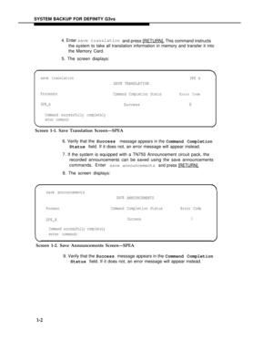 Page 150SYSTEM BACKUP FOR DEFINITY G3vs
4. Enter save translation
and press [RETURN].
 This command instructs
the system to take all translation information in memory and transfer it into
the Memory Card.
5. The screen displays:
Error Code
0
save translation
SPE A
SAVE TRANSLATION
Processor
Command Completion Status
SPE_ASuccess
Command successfully completely
enter command:
Screen 1-1. Save Translation Screen—SPEA
6. Verify that the Success
message appears in the Command Completion
Status field. If it does not,...