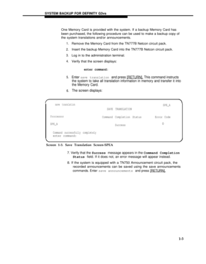 Page 151SYSTEM BACKUP FOR DEFINITY G3vs
One Memory Card is provided with the system. If a backup Memory Card has
been purchased, the following procedure can be used to make a backup copy of
the system translations and/or announcements.
1.
2.
3.
4.
5.
6.
Remove the Memory Card from the TN777B Netcon circuit pack.
Insert the backup Memory Card into the TN777B Netcon circuit pack.
Log in to the administration terminal.
Verify that the screen displays:
enter command:
Enter save translation and press [RETURN]. This...