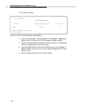 Page 152SYSTEM BACKUP FOR DEFINITY G3vs
9. The screen displays:
save announcements
SAVE ANNOUNCEMENTS
ProcessorCommand Completion StatusError Code
SPE_ASuccess0
Command successfully completely
enter command:
Screen 1-4. Save Announcements Screen-SPEA
10.
11.
12.
13.
Verify that the Success message appears in the Command Completion
Status field. If it does not, an error message will appear instead.
Remove the backup Memory Card from the slot in which it is installed and
insert the original Memory Card into that...