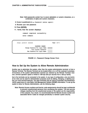 Page 37CHAPTER 4. ADMINISTRATIVE TASKS-SYSTEM
Note: Valid passwords contain four to seven alphabetic or numeric characters, or a
combination of alpha and numeric characters.
8. Cursor is positioned on New Password (enter again):
9. Re-enter your new password.
10. Press [ENTER].
11. Verify that the screen displays:
command completed successfully
enter command:
change password xxxxxxxxPage 1 of 1
PASSWORD CHANGE
Change Password For Login Name: xxxxxxx
Your Current Password:
New Password For Login Name:
FIGURE...