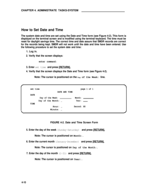 Page 43CHAPTER 4. ADMINISTRATE TASKS-SYSTEM
How to Set Date and Time
The system date and time are set using the Date and Time form (see Figure 4-2). This form is
displayed on the terminal screen and is modified using the terminal keyboard. The time must be
reset for daylight savings time. The correct time and date assure that SMDR records are correct
for the records being kept. SMDR will not work until the date and time have been entered. Use
the following procedure to set the system date and time:
1. Log in....