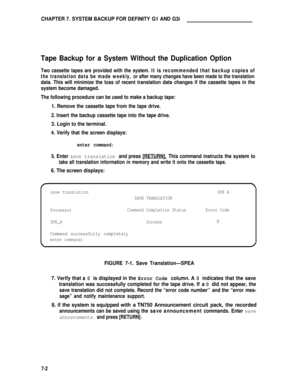 Page 61CHAPTER 7. SYSTEM BACKUP FOR DEFINITY G1 AND G3i
Tape Backup for a System Without the Duplication Option
Two cassette tapes are provided with the system. It is recommended that backup copies of
the translation data be made weekly, or after many changes have been made to the translation
data. This will minimize the loss of recent translation data changes if the cassette tapes in the
system become damaged.
The following procedure can be used to make a backup tape:
1. Remove the cassette tape from the tape...